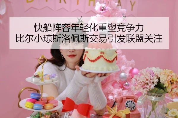快船阵容年轻化重塑竞争力 比尔小琼斯洛佩斯交易引发联盟关注